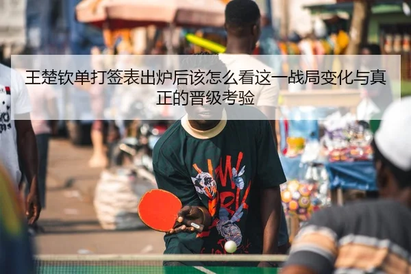 王楚钦单打签表出炉后该怎么看这一战局变化与真正的晋级考验
