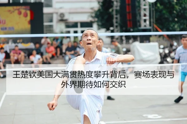 王楚钦美国大满贯热度攀升背后，赛场表现与外界期待如何交织